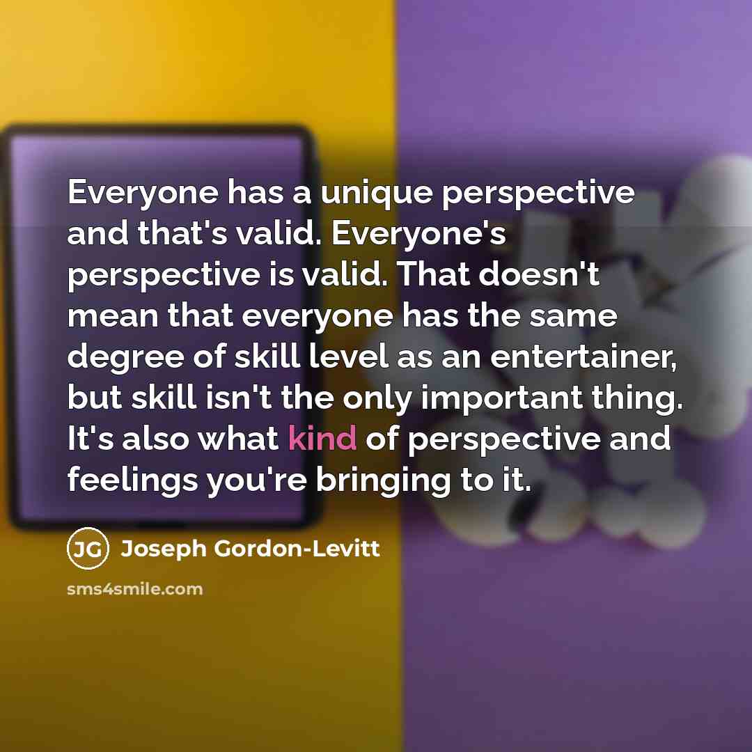 “Everyone has a unique perspective and that's valid. Everyone's perspective is valid. That doesn't mean that everyone has the same degree of skill level as an entertainer, but skill isn't the only important thing. It's also what kind of perspective and feelings you're bringing to it.” quote by Joseph Gordon-Levitt