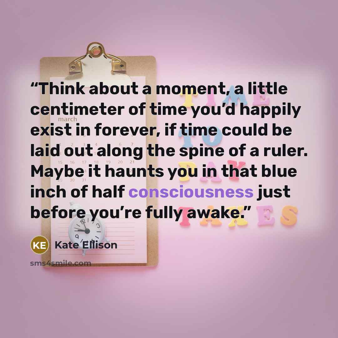 “Think about a moment, a little centimeter of time you’d happily exist in forever, if time could be laid out along the spine of a ruler. Maybe it haunts you in that blue inch of half consciousness just before you’re fully awake.” quote by Kate Ellison