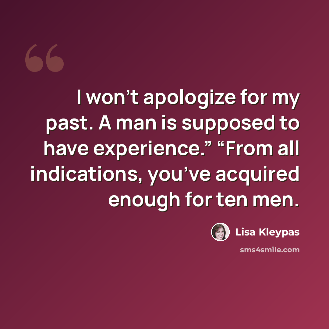 “I won’t apologize for my past. A man is supposed to have experience.” “From all indications, you’ve acquired enough for ten men.” quote by Lisa Kleypas