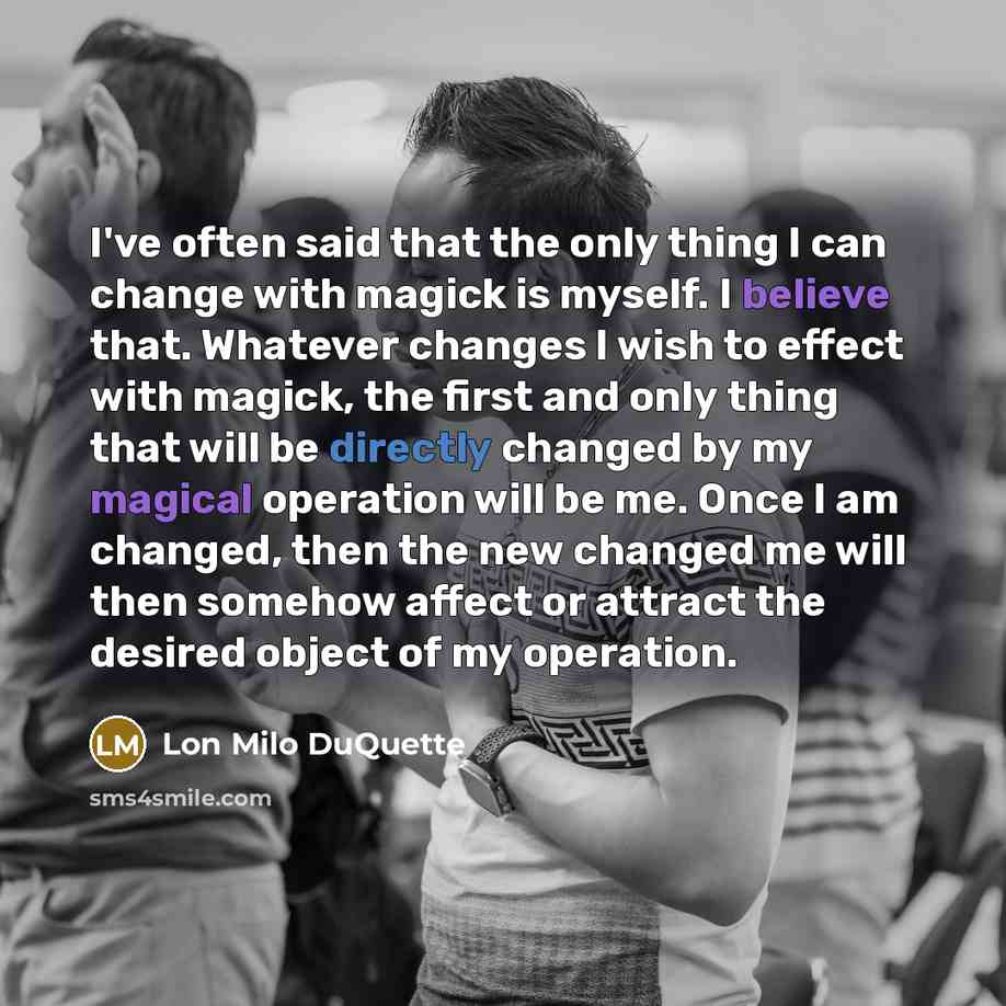 “I've often said that the only thing I can change with magick is myself. I believe that. Whatever changes I wish to effect with magick, the first and only thing that will be directly changed by my magical operation will be me. Once I am changed, then the new changed me will then somehow affect or…” quote by Lon Milo DuQuette