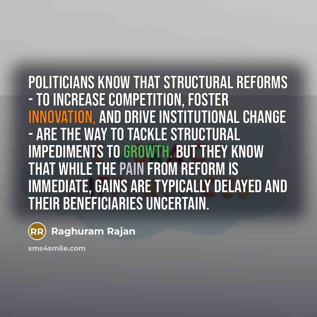 “Politicians know that structural reforms - to increase competition, foster innovation, and drive institutional change - are the way to tackle structural impediments to growth. But they know that while the pain from reform is immediate, gains are typically delayed and their beneficiaries uncertain.” quote by Raghuram Rajan