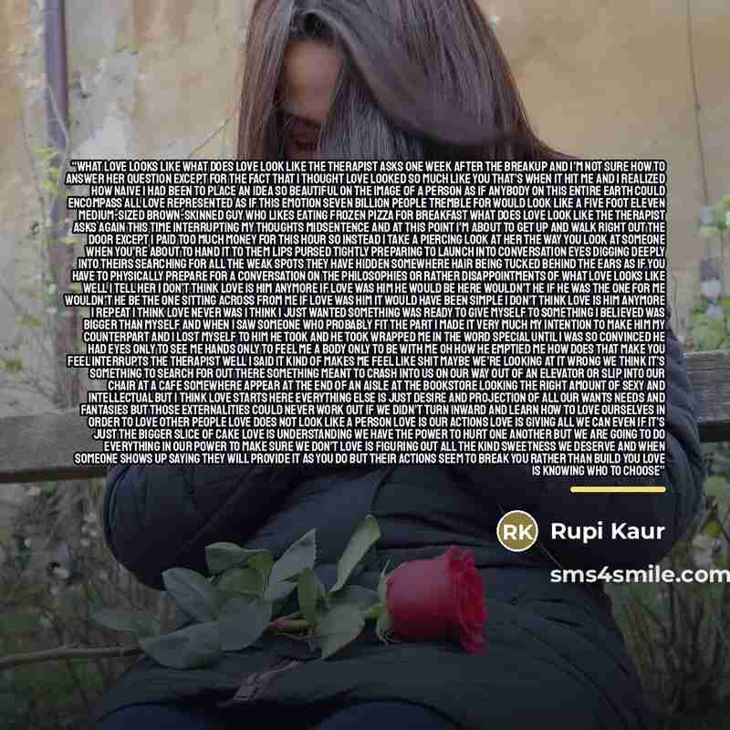 “what love looks like what does love look like the therapist asks one week after the breakup and i’m not sure how to answer her question except for the fact that i thought love looked so much like you that’s when it hit me and i realized how naive i had been to place an idea so beautiful on the…” quote by Rupi Kaur