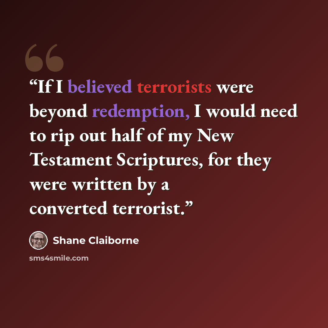 “If I believed terrorists were beyond redemption, I would need to rip out half of my New Testament Scriptures, for they were written by a converted terrorist.” quote by Shane Claiborne