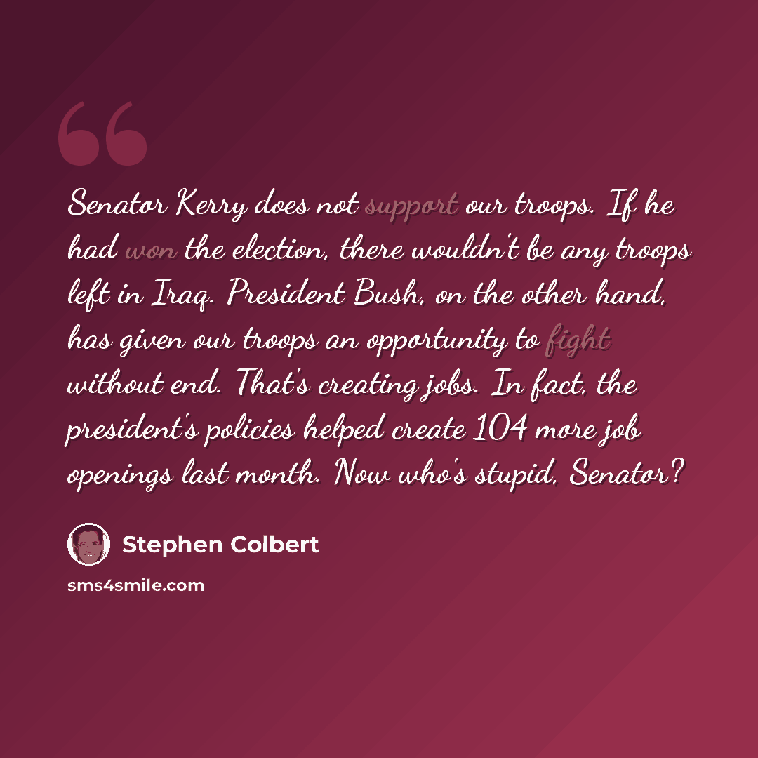 “Senator Kerry does not support our troops. If he had won the election, there wouldn't be any troops left in Iraq. President Bush, on the other hand, has given our troops an opportunity to fight without end. That's creating jobs. In fact, the president's policies helped create 104 more job openings…” quote by Stephen Colbert