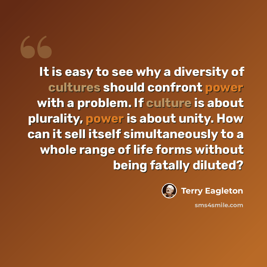 “It is easy to see why a diversity of cultures should confront power with a problem. If culture is about plurality, power is about unity. How can it sell itself simultaneously to a whole range of life forms without being fatally diluted?” quote by Terry Eagleton