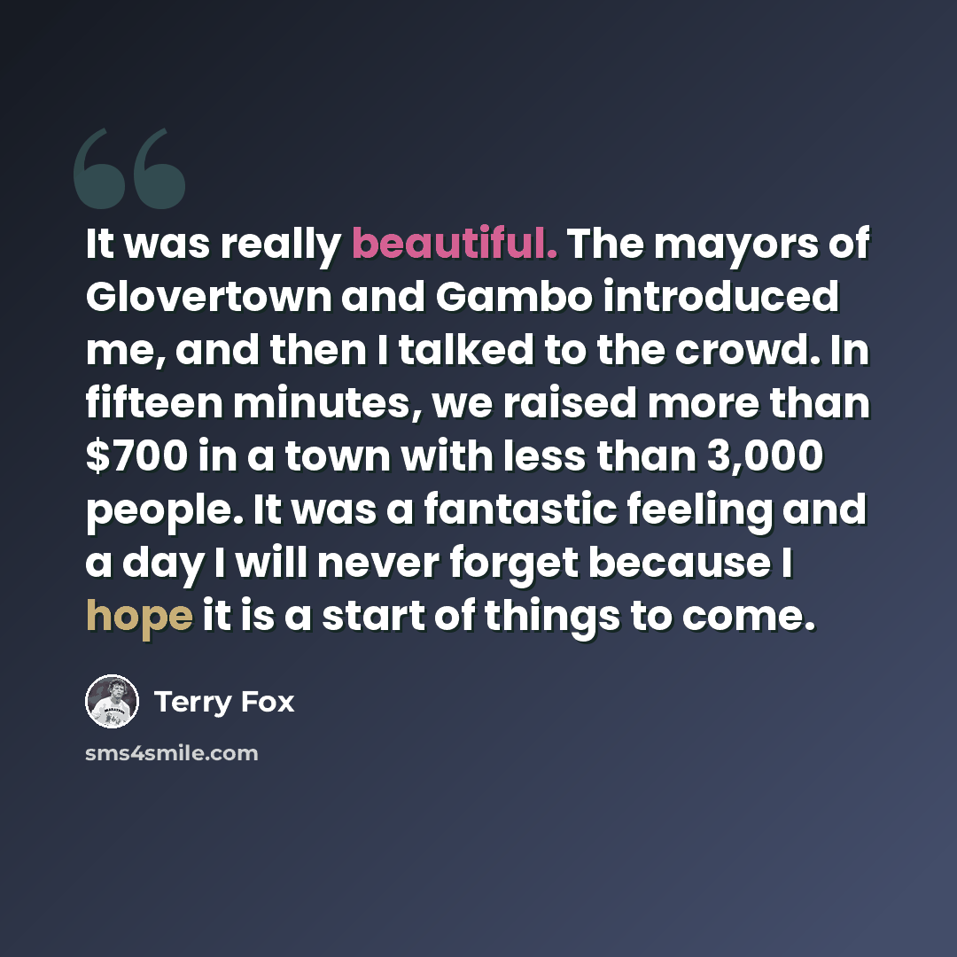 “It was really beautiful. The mayors of Glovertown and Gambo introduced me, and then I talked to the crowd. In fifteen minutes, we raised more than $700 in a town with less than 3,000 people. It was a fantastic feeling and a day I will never forget because I hope it is a start of things to come.” quote by Terry Fox