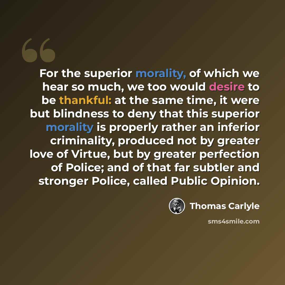 “For the superior morality, of which we hear so much, we too would desire to be thankful: at the same time, it were but blindness to deny that this superior morality is properly rather an inferior criminality, produced not by greater love of Virtue, but by greater perfection of Police; and of that…” quote by Thomas Carlyle