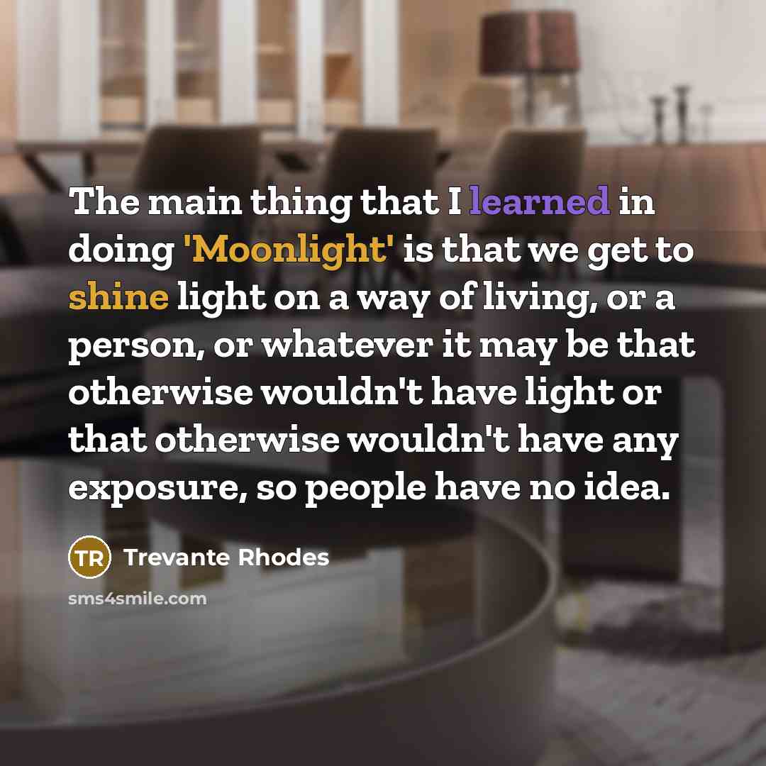 “The main thing that I learned in doing 'Moonlight' is that we get to shine light on a way of living, or a person, or whatever it may be that otherwise wouldn't have light or that otherwise wouldn't have any exposure, so people have no idea.” quote by Trevante Rhodes