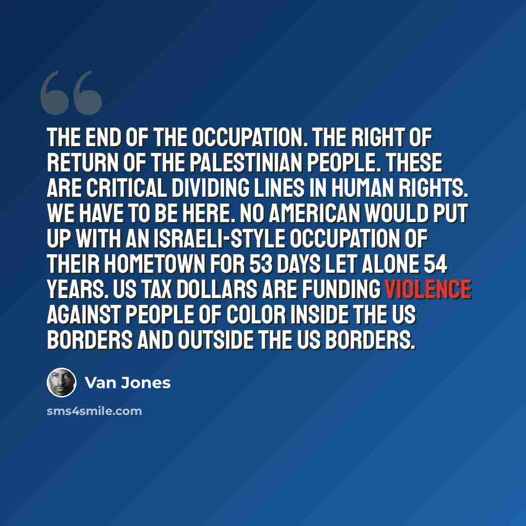 “The end of the occupation. The right of return of the Palestinian people. These are critical dividing lines in human rights. We have to be here. No American would put up with an Israeli-style occupation of their hometown for 53 days let alone 54 years. US tax dollars are funding violence against…” quote by Van Jones