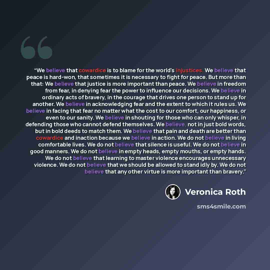 “We believe that cowardice is to blame for the world's injustices. We believe that peace is hard-won, that sometimes it is necessary to fight for peace. But more than that: We believe that justice is more important than peace. We believe in freedom from fear, in denying fear the power to influence…” quote by Veronica Roth