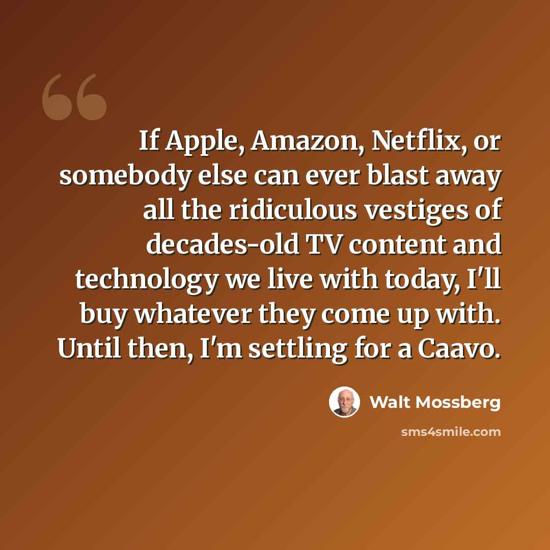 “If Apple, Amazon, Netflix, or somebody else can ever blast away all the ridiculous vestiges of decades-old TV content and technology we live with today, I'll buy whatever they come up with. Until then, I'm settling for a Caavo.” quote by Walt Mossberg