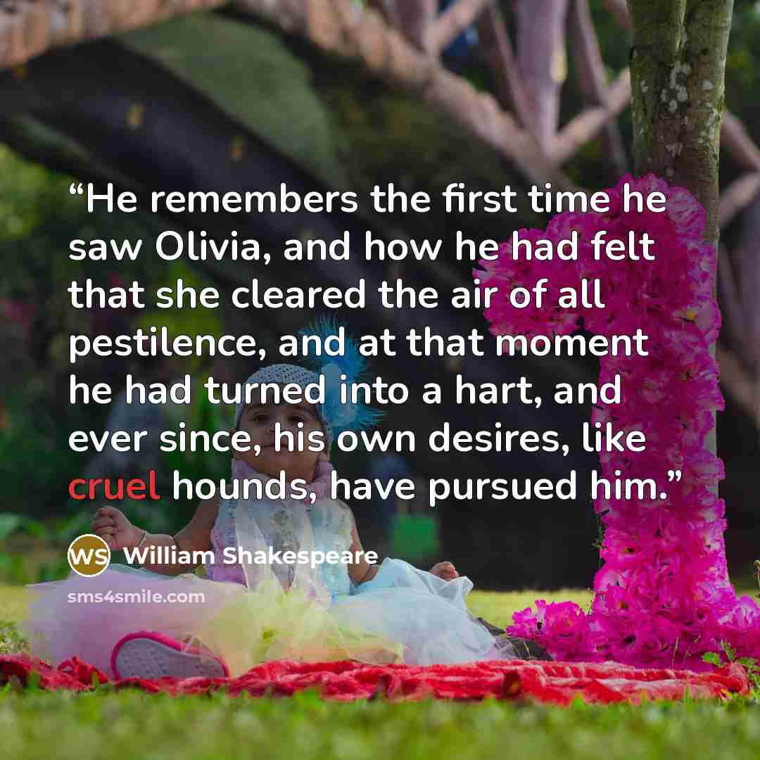 “He remembers the first time he saw Olivia, and how he had felt that she cleared the air of all pestilence, and at that moment he had turned into a hart, and ever since, his own desires, like cruel hounds, have pursued him.” quote by William Shakespeare