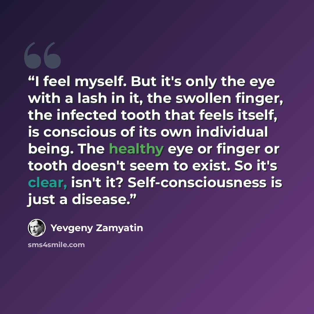 “I feel myself. But it's only the eye with a lash in it, the swollen finger, the infected tooth that feels itself, is conscious of its own individual being. The healthy eye or finger or tooth doesn't seem to exist. So it's clear, isn't it? Self-consciousness is just a disease.” quote by Yevgeny Zamyatin