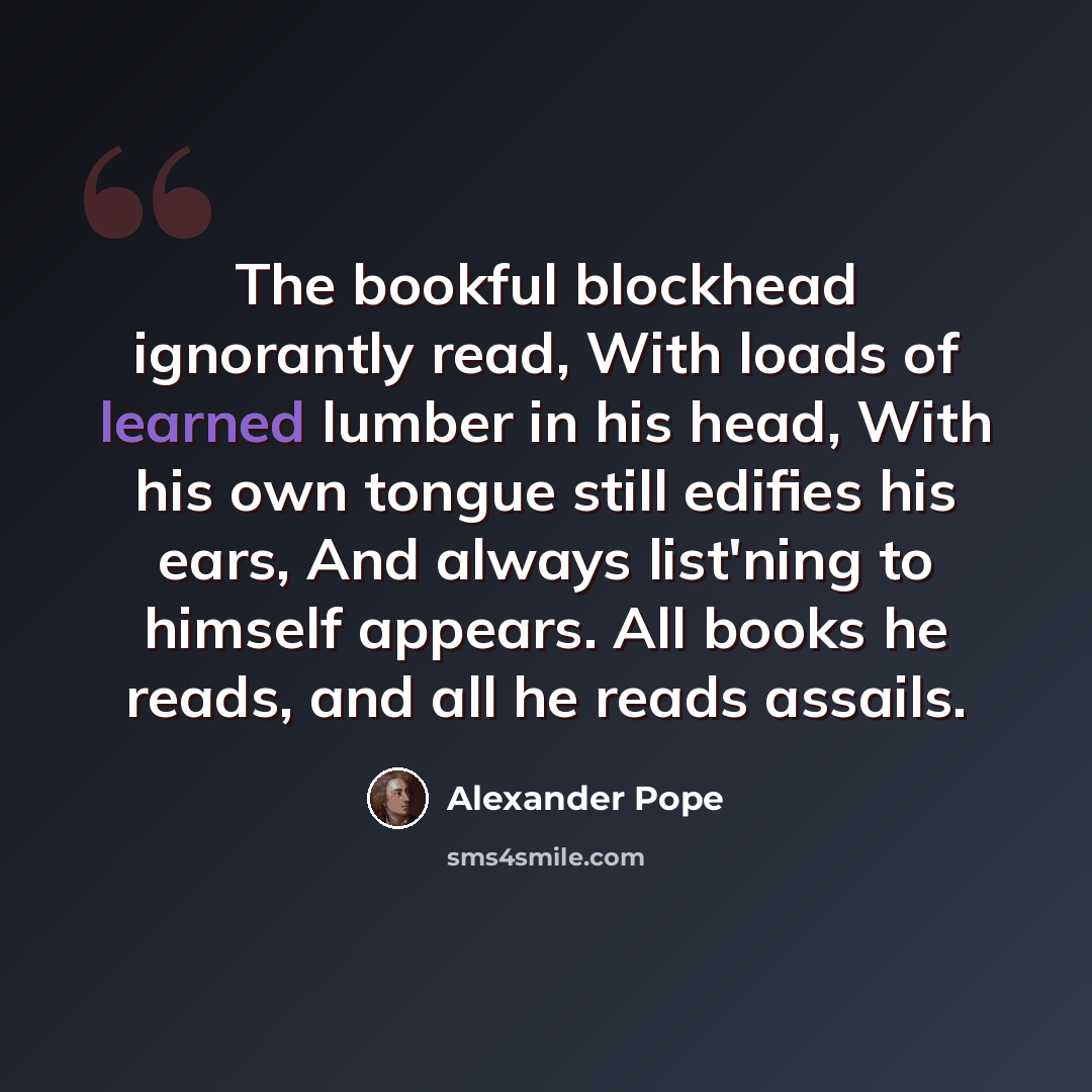 “The bookful blockhead ignorantly read, With loads of learned lumber in his head, With his own tongue still edifies his ears, And always list'ning to himself appears. All books he reads, and all he reads assails.” quote by Alexander Pope