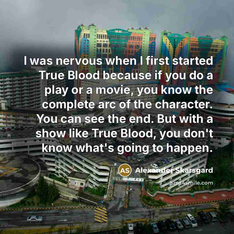 “I was nervous when I first started True Blood because if you do a play or a movie, you know the complete arc of the character. You can see the end. But with a show like True Blood, you don't know what's going to happen.” quote by Alexander Skarsgard