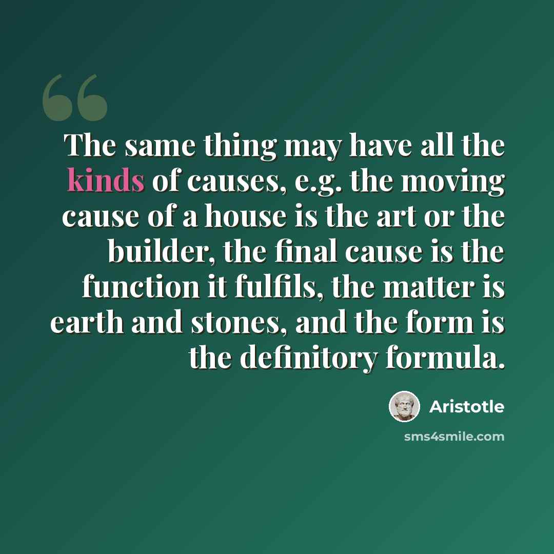 “The same thing may have all the kinds of causes, e.g. the moving cause of a house is the art or the builder, the final cause is the function it fulfils, the matter is earth and stones, and the form is the definitory formula.” quote by Aristotle