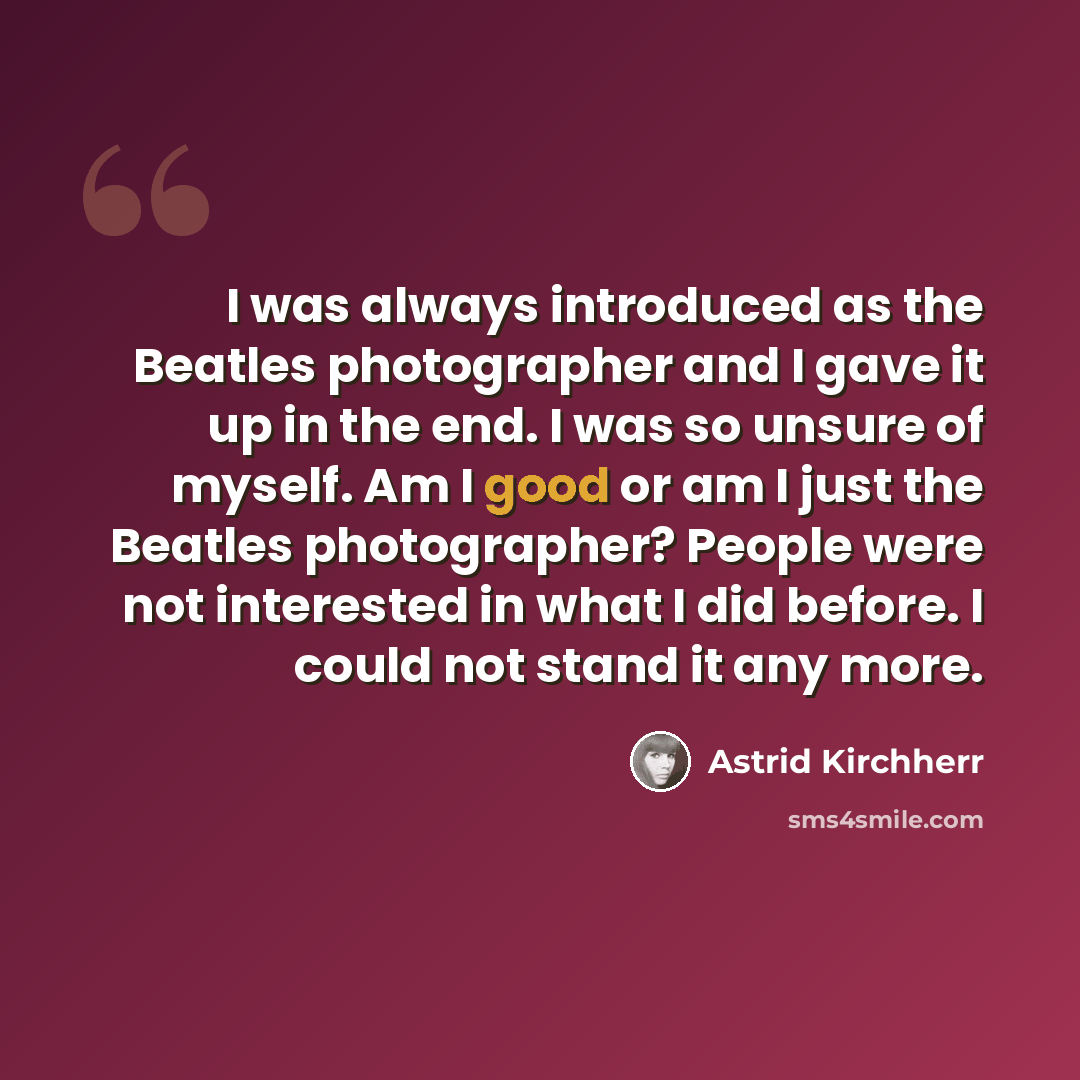 “I was always introduced as the Beatles photographer and I gave it up in the end. I was so unsure of myself. Am I good or am I just the Beatles photographer? People were not interested in what I did before. I could not stand it any more.” quote by Astrid Kirchherr