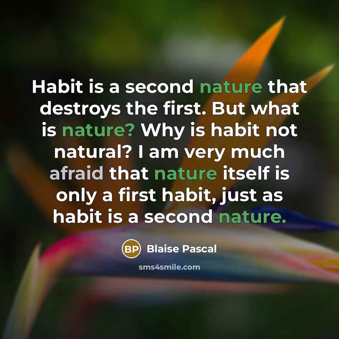 “Habit is a second nature that destroys the first. But what is nature? Why is habit not natural? I am very much afraid that nature itself is only a first habit, just as habit is a second nature.” quote by Blaise Pascal