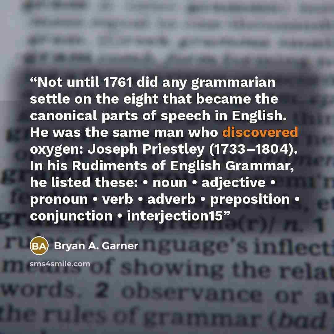 “Not until 1761 did any grammarian settle on the eight that became the canonical parts of speech in English. He was the same man who discovered oxygen: Joseph Priestley (1733–1804). In his Rudiments of English Grammar, he listed these: • noun • adjective • pronoun • verb • adverb • preposition •…” quote by Bryan A. Garner