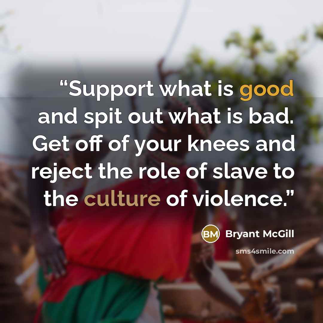 “Support what is good and spit out what is bad. Get off of your knees and reject the role of slave to the culture of violence.” quote by Bryant McGill