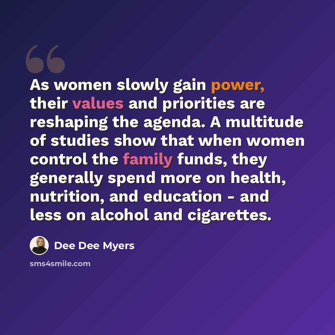 “As women slowly gain power, their values and priorities are reshaping the agenda. A multitude of studies show that when women control the family funds, they generally spend more on health, nutrition, and education - and less on alcohol and cigarettes.” quote by Dee Dee Myers