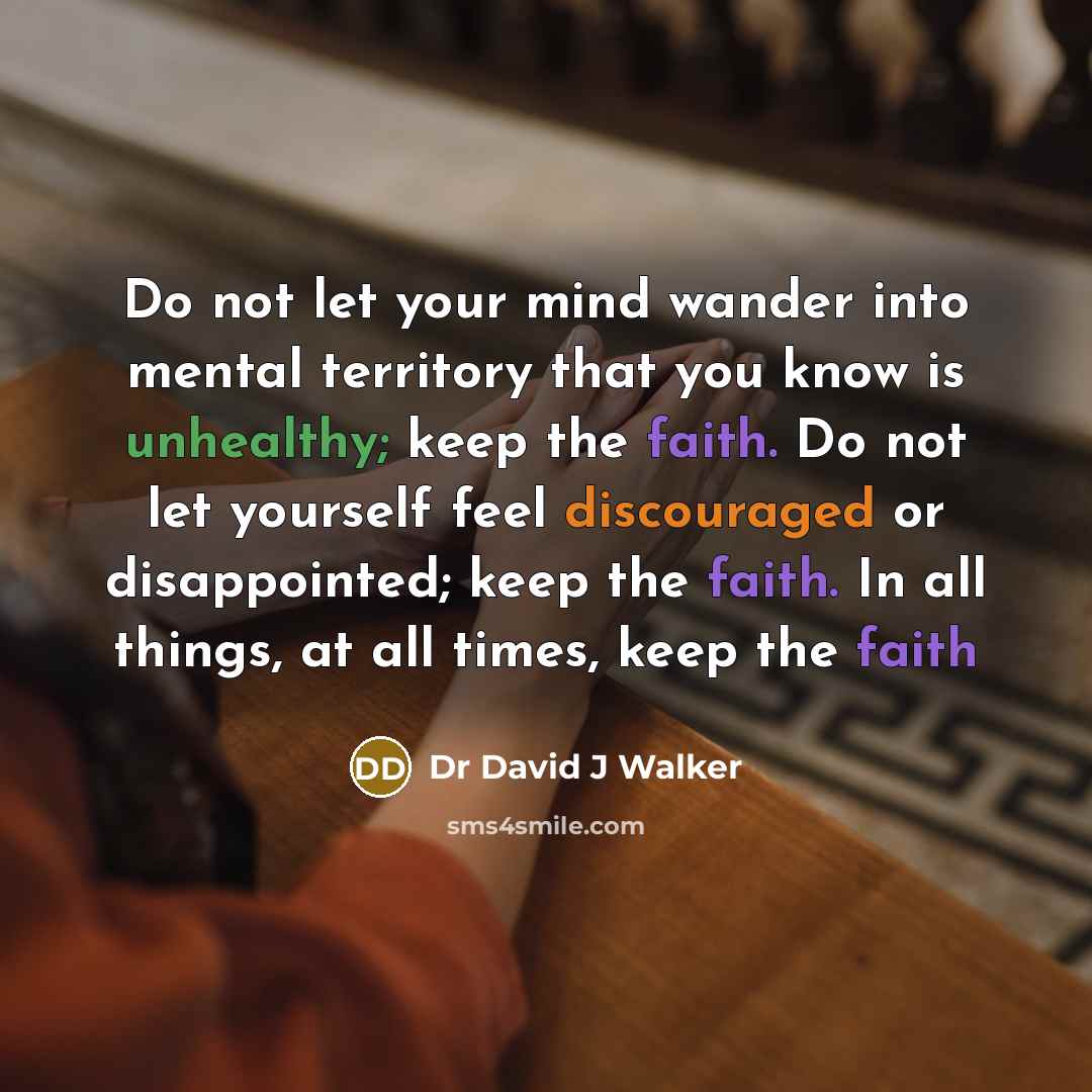 “Do not let your mind wander into mental territory that you know is unhealthy; keep the faith. Do not let yourself feel discouraged or disappointed; keep the faith. In all things, at all times, keep the faith” quote by Dr David J Walker