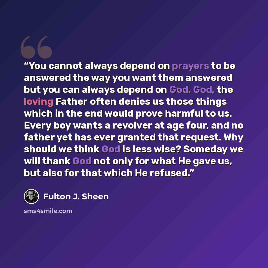 “You cannot always depend on prayers to be answered the way you want them answered but you can always depend on God. God, the loving Father often denies us those things which in the end would prove harmful to us. Every boy wants a revolver at age four, and no father yet has ever granted that…” quote by Fulton J. Sheen