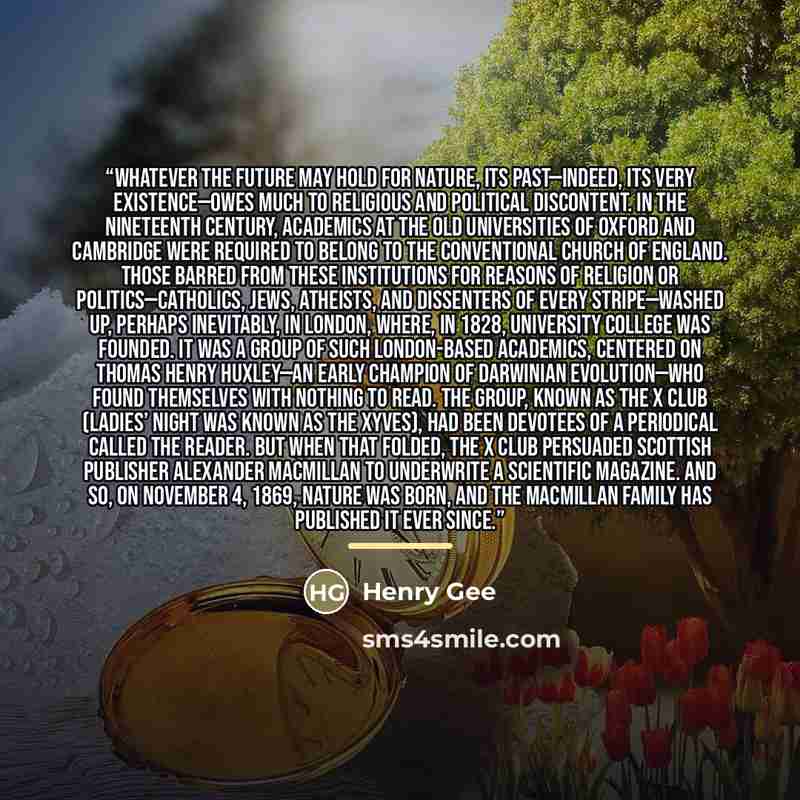 “Whatever the future may hold for Nature, its past—indeed, its very existence—owes much to religious and political discontent. In the nineteenth century, academics at the old universities of Oxford and Cambridge were required to belong to the conventional Church of England. Those barred from these…” quote by Henry Gee