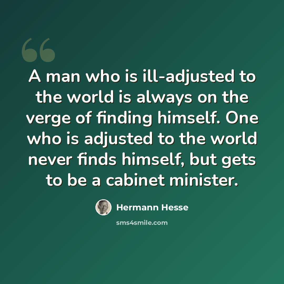 “A man who is ill-adjusted to the world is always on the verge of finding himself. One who is adjusted to the world never finds himself, but gets to be a cabinet minister.” quote by Hermann Hesse