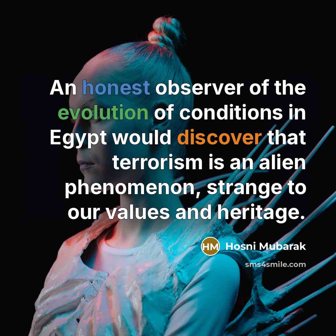“An honest observer of the evolution of conditions in Egypt would discover that terrorism is an alien phenomenon, strange to our values and heritage.” quote by Hosni Mubarak