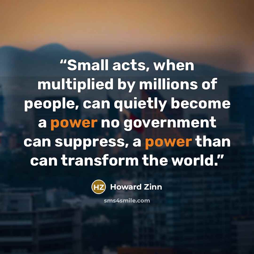 “Small acts, when multiplied by millions of people, can quietly become a power no government can suppress, a power than can transform the world.” quote by Howard Zinn