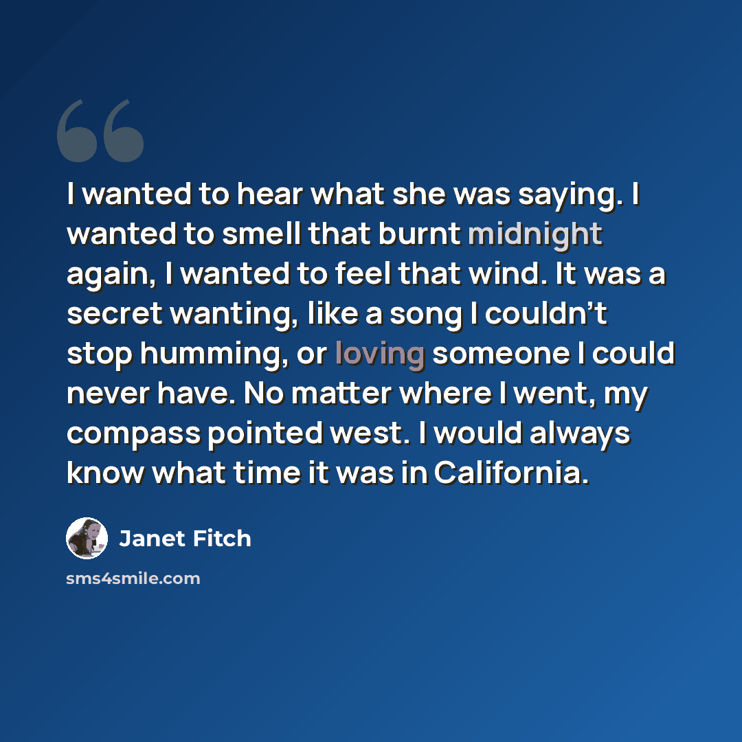 “I wanted to hear what she was saying. I wanted to smell that burnt midnight again, I wanted to feel that wind. It was a secret wanting, like a song I couldn't stop humming, or loving someone I could never have. No matter where I went, my compass pointed west. I would always know what time it was…” quote by Janet Fitch