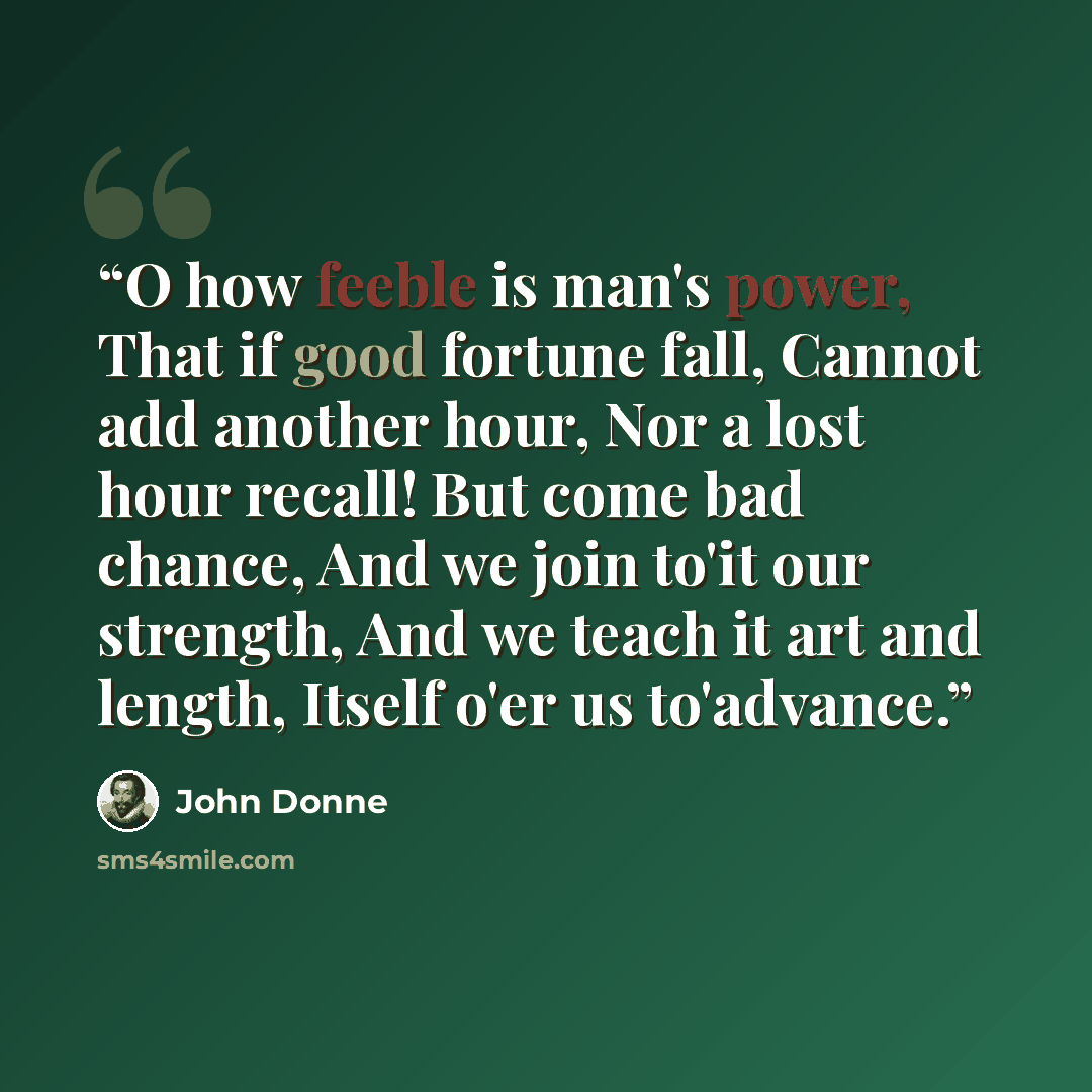 “O how feeble is man's power, That if good fortune fall, Cannot add another hour, Nor a lost hour recall! But come bad chance, And we join to'it our strength, And we teach it art and length, Itself o'er us to'advance.” quote by John Donne