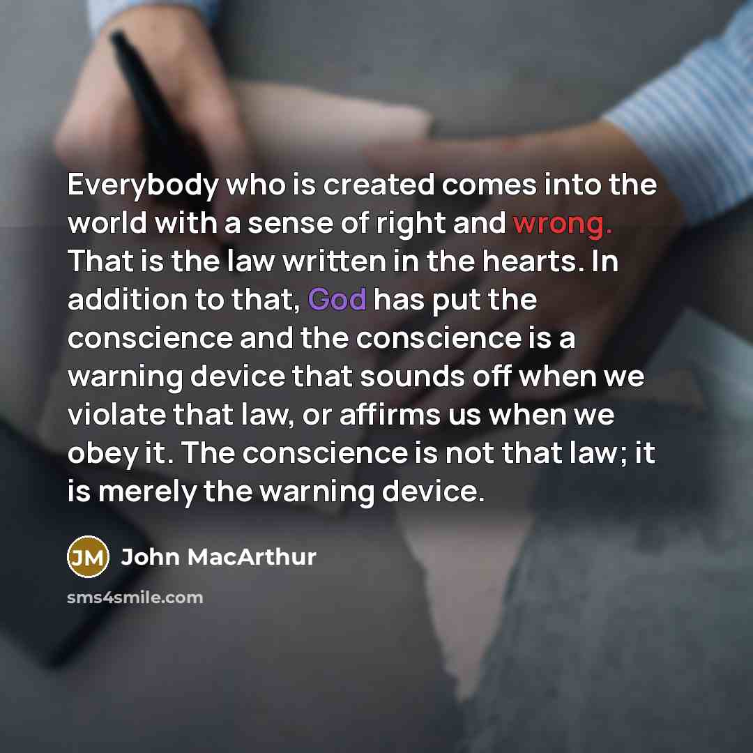“Everybody who is created comes into the world with a sense of right and wrong. That is the law written in the hearts. In addition to that, God has put the conscience and the conscience is a warning device that sounds off when we violate that law, or affirms us when we obey it. The conscience is…” quote by John Macarthur