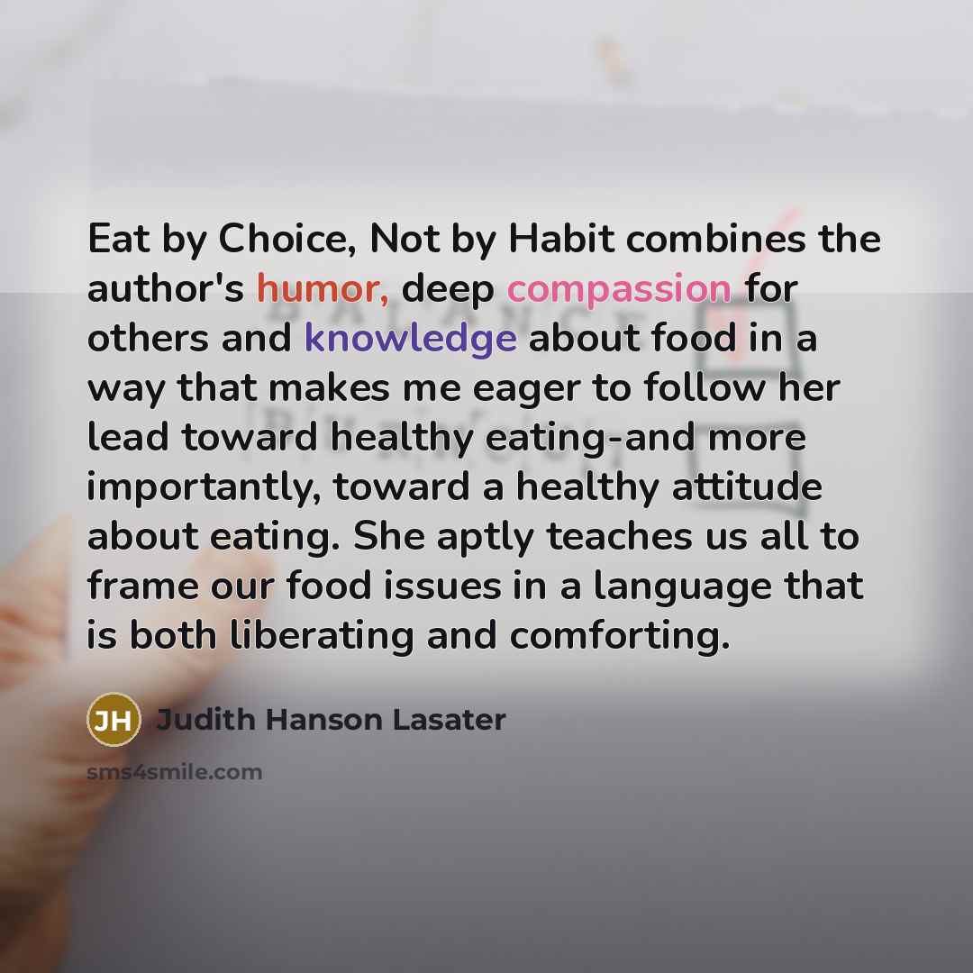 “Eat by Choice, Not by Habit combines the author's humor, deep compassion for others and knowledge about food in a way that makes me eager to follow her lead toward healthy eating-and more importantly, toward a healthy attitude about eating. She aptly teaches us all to frame our food issues in a…” quote by Judith Hanson Lasater
