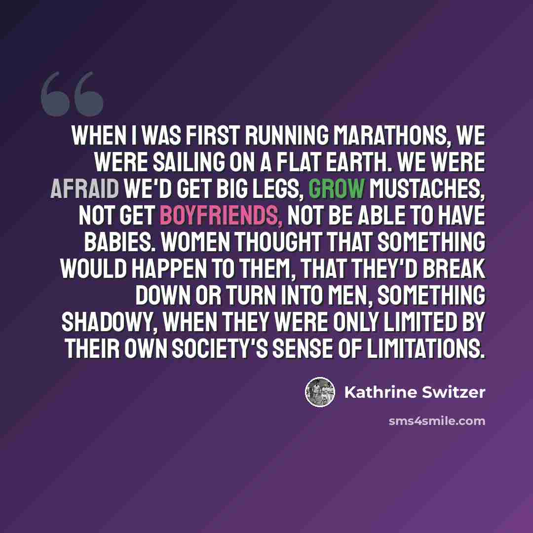 “When I was first running marathons, we were sailing on a flat earth. We were afraid we'd get big legs, grow mustaches, not get boyfriends, not be able to have babies. Women thought that something would happen to them, that they'd break down or turn into men, something shadowy, when they were only…” quote by Kathrine Switzer