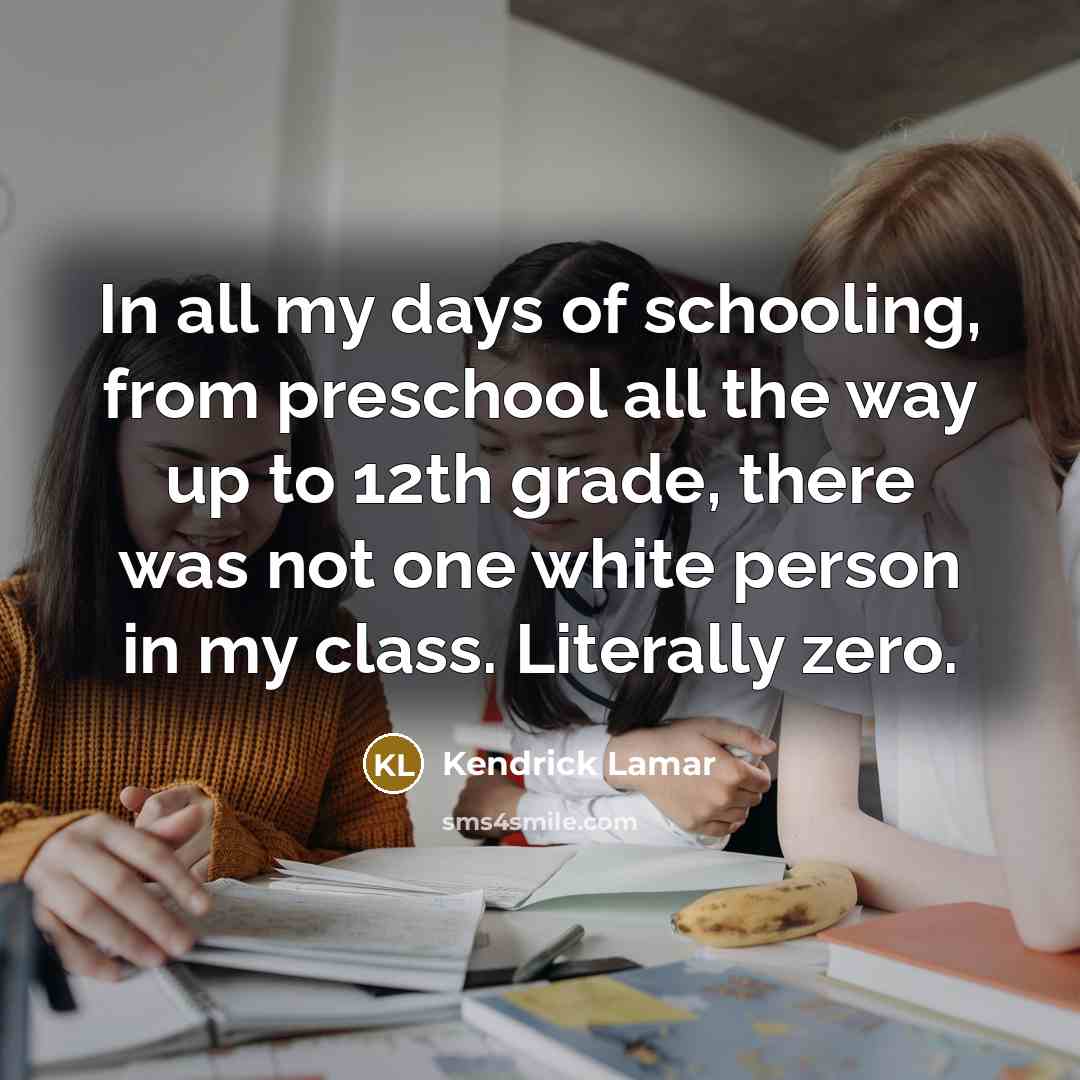 “In all my days of schooling, from preschool all the way up to 12th grade, there was not one white person in my class. Literally zero.” quote by Kendrick Lamar