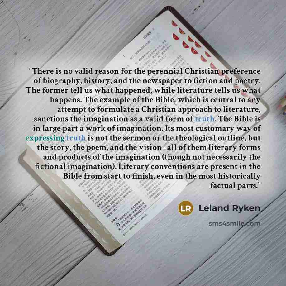 “There is no valid reason for the perennial Christian preference of biography, history, and the newspaper to fiction and poetry. The former tell us what happened, while literature tells us what happens. The example of the Bible, which is central to any attempt to formulate a Christian approach to…” quote by Leland Ryken