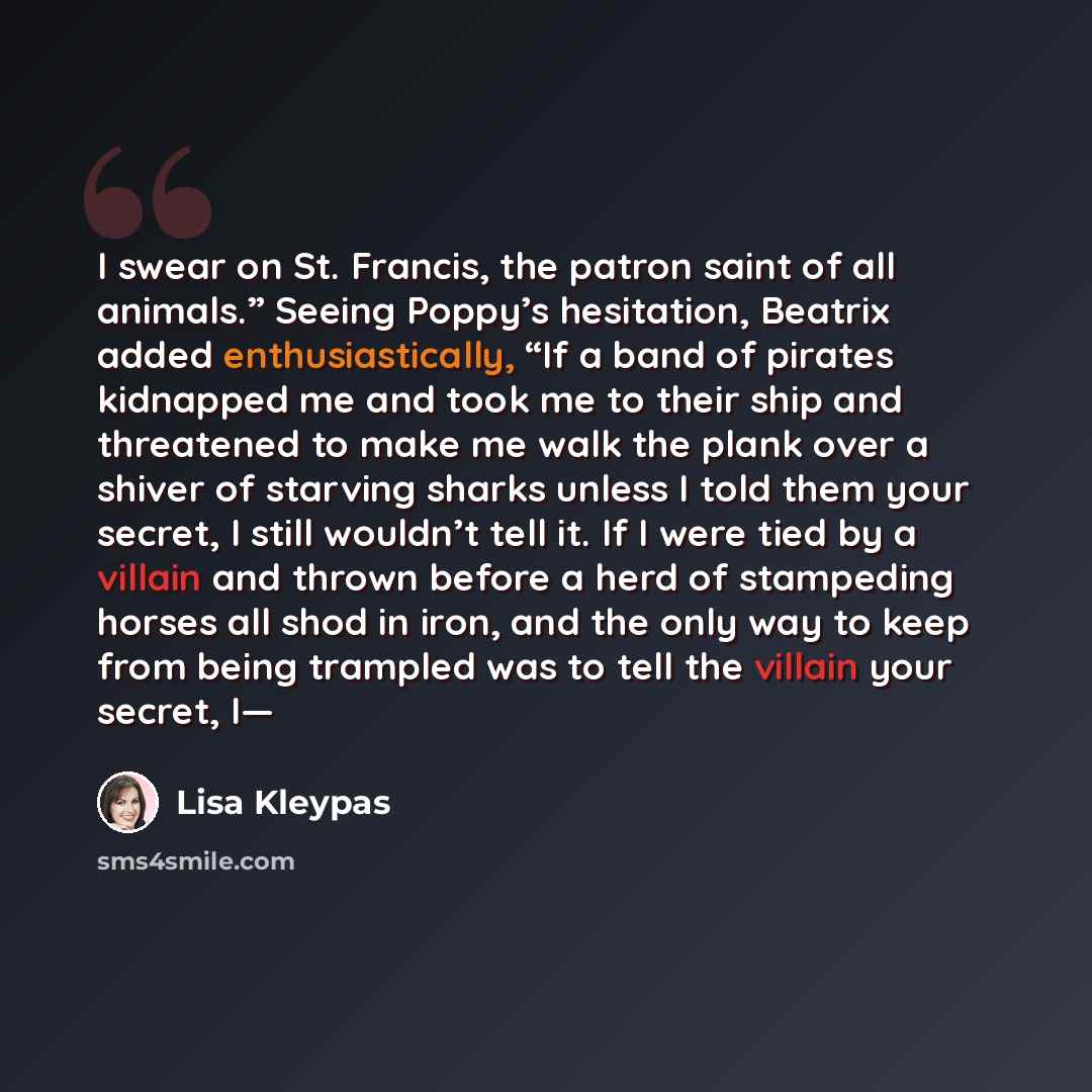“I swear on St. Francis, the patron saint of all animals.” Seeing Poppy’s hesitation, Beatrix added enthusiastically, “If a band of pirates kidnapped me and took me to their ship and threatened to make me walk the plank over a shiver of starving sharks unless I told them your secret, I still…” quote by Lisa Kleypas