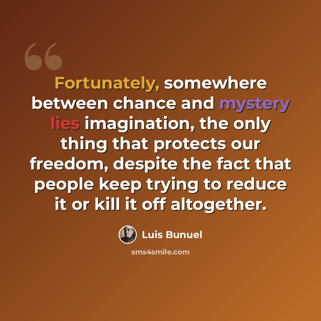 “Fortunately, somewhere between chance and mystery lies imagination, the only thing that protects our freedom, despite the fact that people keep trying to reduce it or kill it off altogether.” quote by Luis Bunuel