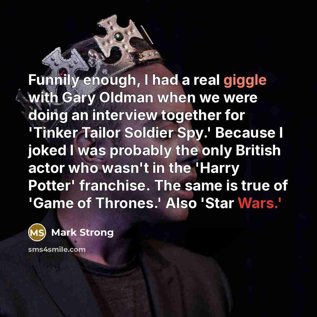 “Funnily enough, I had a real giggle with Gary Oldman when we were doing an interview together for 'Tinker Tailor Soldier Spy.' Because I joked I was probably the only British actor who wasn't in the 'Harry Potter' franchise. The same is true of 'Game of Thrones.' Also 'Star Wars.'” quote by Mark Strong