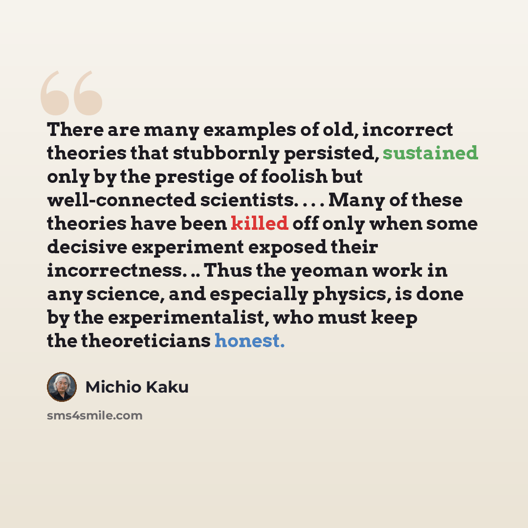 “There are many examples of old, incorrect theories that stubbornly persisted, sustained only by the prestige of foolish but well-connected scientists. . . . Many of these theories have been killed off only when some decisive experiment exposed their incorrectness. .. Thus the yeoman work in any…” quote by Michio Kaku