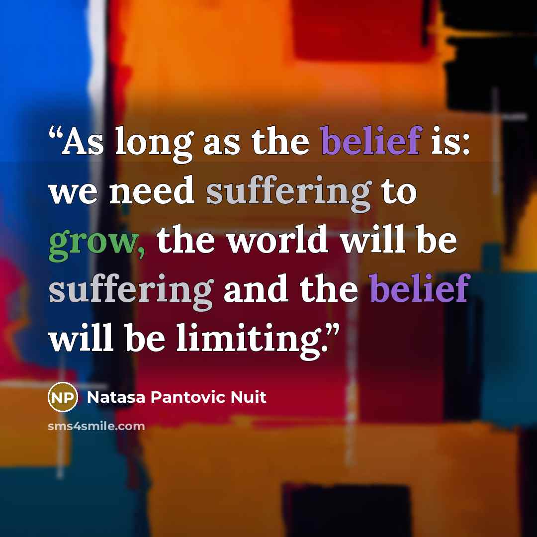 “As long as the belief is: we need suffering to grow, the world will be suffering and the belief will be limiting.” quote by Natasa Pantovic Nuit