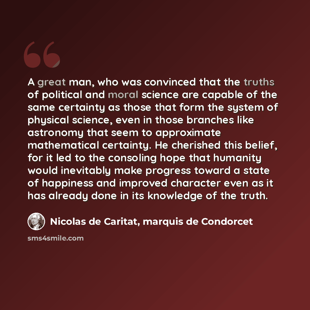 “A great man, who was convinced that the truths of political and moral science are capable of the same certainty as those that form the system of physical science, even in those branches like astronomy that seem to approximate mathematical certainty. He cherished this belief, for it led to the…” quote by Nicolas de Caritat, marquis de Condorcet
