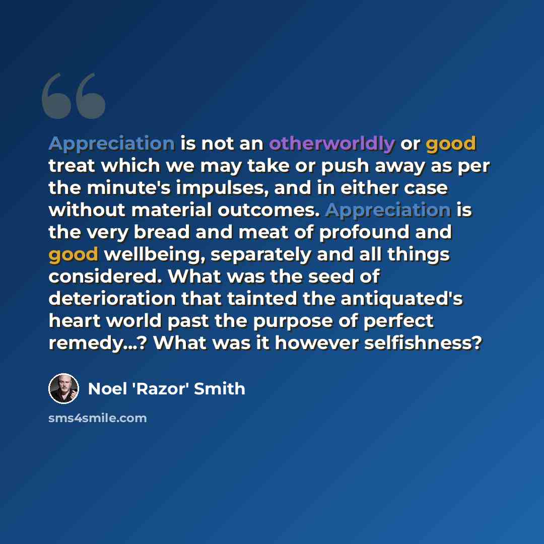 “Appreciation is not an otherworldly or good treat which we may take or push away as per the minute's impulses, and in either case without material outcomes. Appreciation is the very bread and meat of profound and good wellbeing, separately and all things considered. What was the seed of…” quote by Noel 'Razor' Smith
