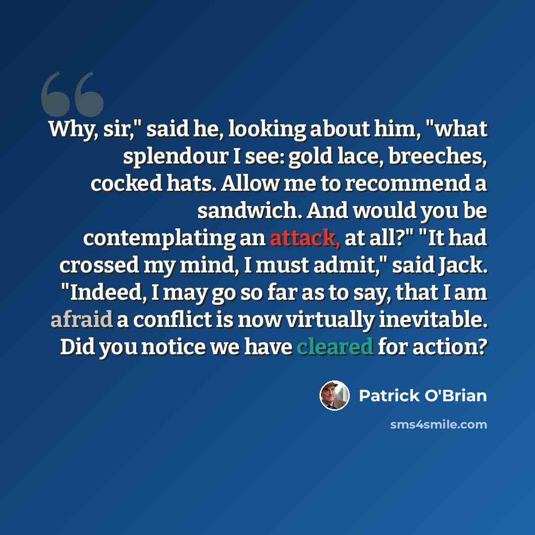 “Why, sir," said he, looking about him, "what splendour I see: gold lace, breeches, cocked hats. Allow me to recommend a sandwich. And would you be contemplating an attack, at all?" "It had crossed my mind, I must admit," said Jack. "Indeed, I may go so far as to say, that I am afraid a conflict is…” quote by Patrick O'Brian