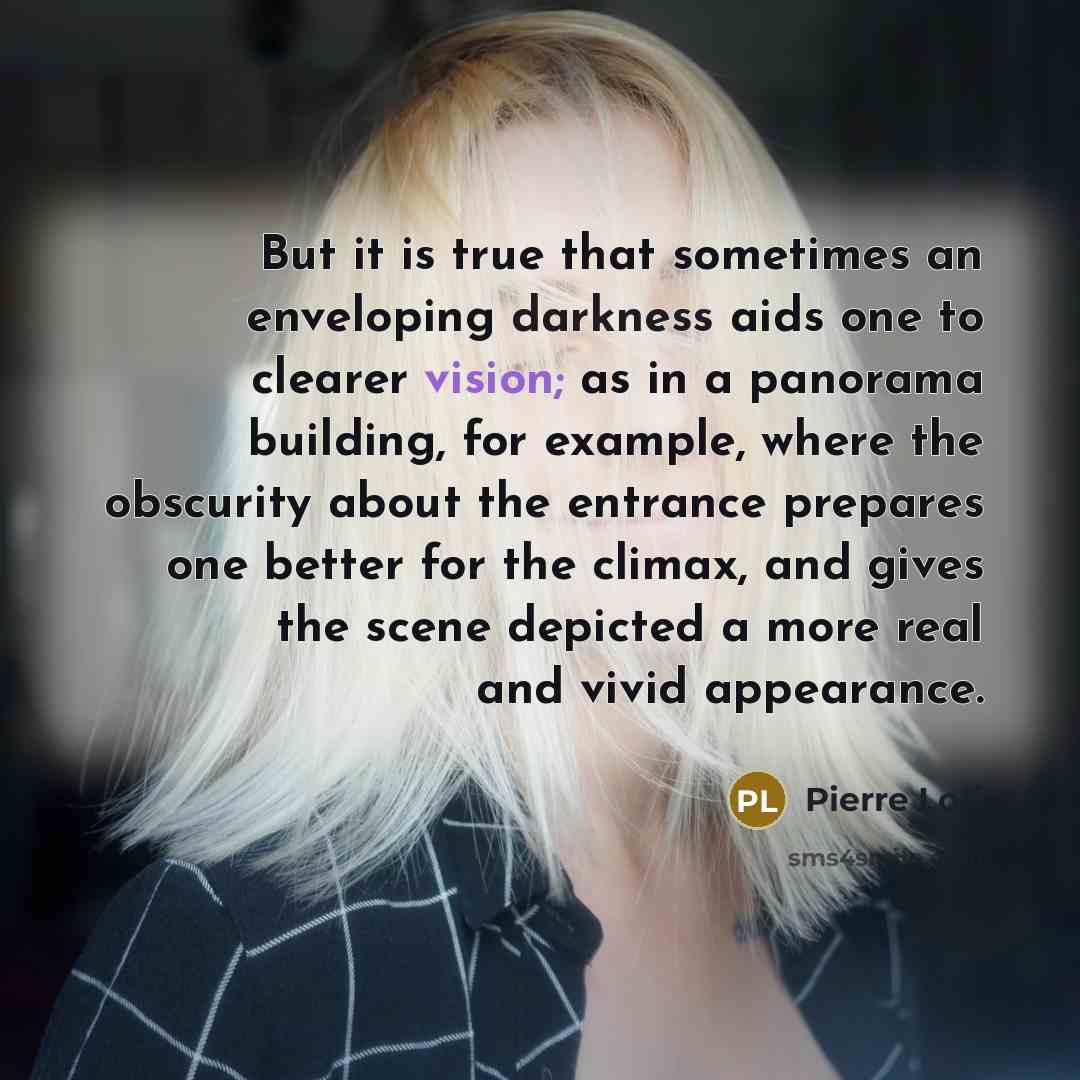“But it is true that sometimes an enveloping darkness aids one to clearer vision; as in a panorama building, for example, where the obscurity about the entrance prepares one better for the climax, and gives the scene depicted a more real and vivid appearance.” quote by Pierre Loti