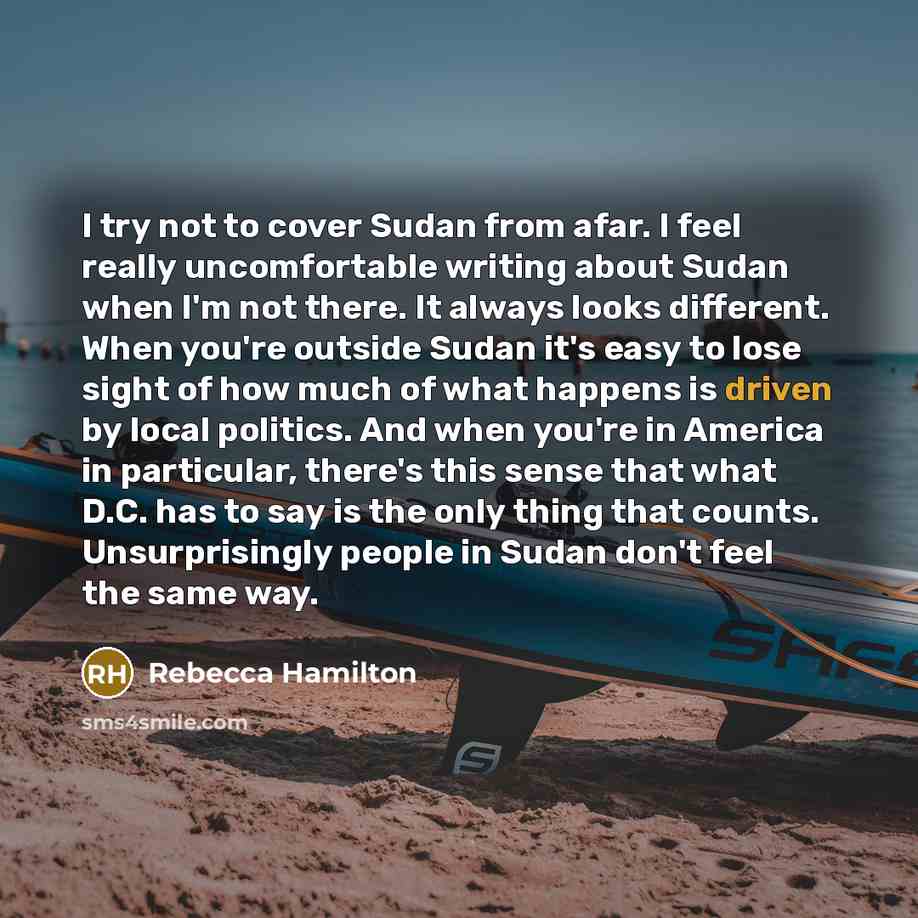 “I try not to cover Sudan from afar. I feel really uncomfortable writing about Sudan when I'm not there. It always looks different. When you're outside Sudan it's easy to lose sight of how much of what happens is driven by local politics. And when you're in America in particular, there's this sense…” quote by Rebecca Hamilton