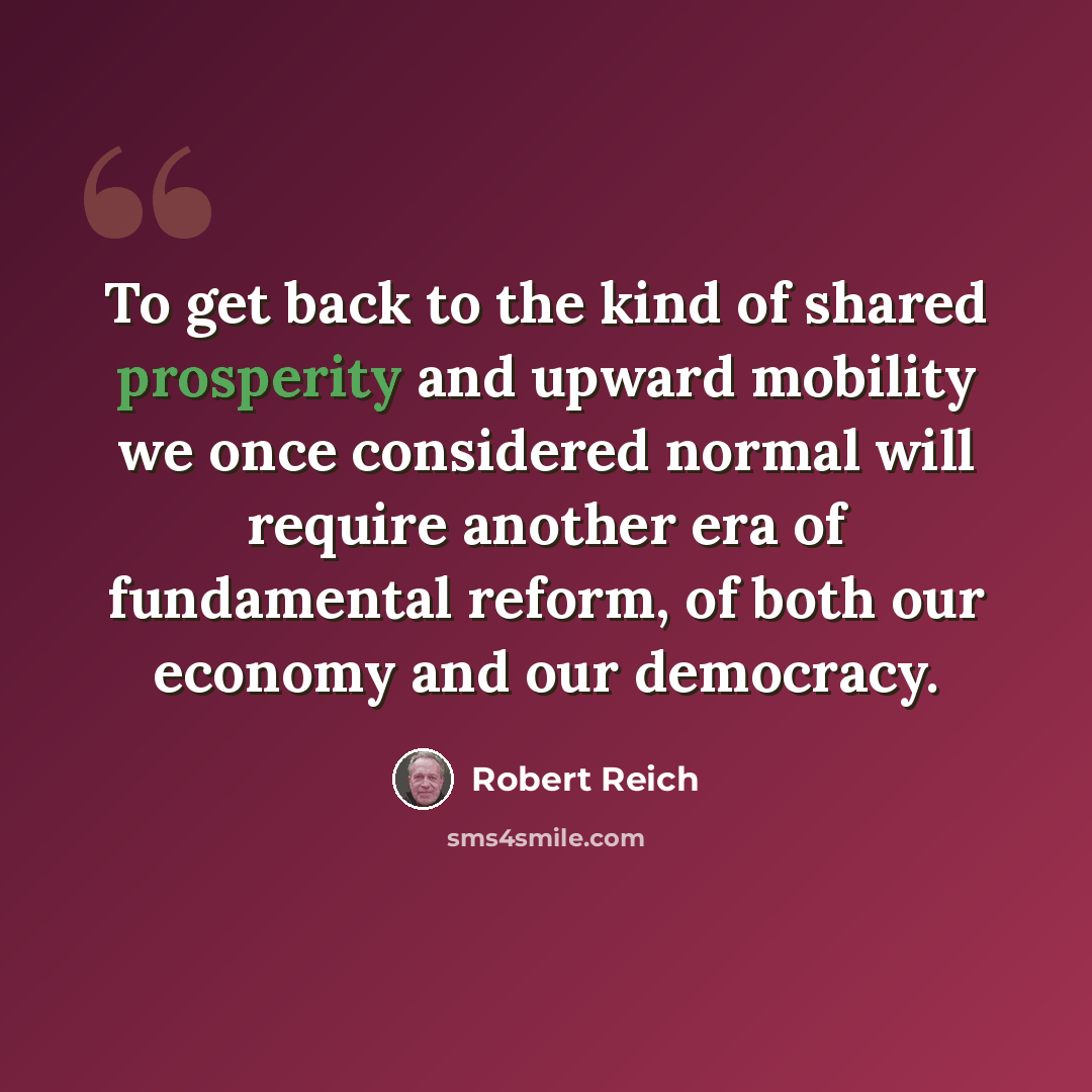 “To get back to the kind of shared prosperity and upward mobility we once considered normal will require another era of fundamental reform, of both our economy and our democracy.” quote by Robert Reich