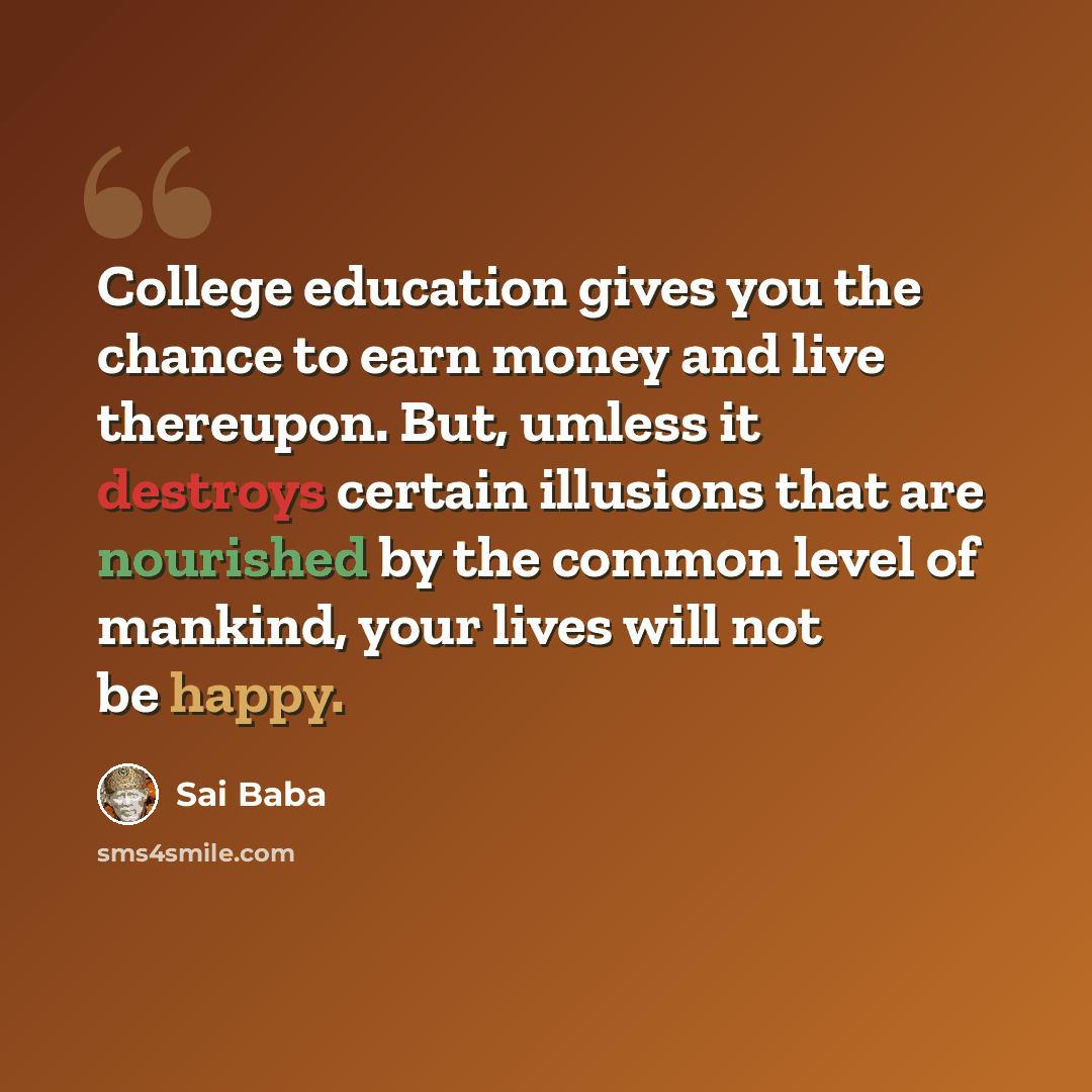 “College education gives you the chance to earn money and live thereupon. But, umless it destroys certain illusions that are nourished by the common level of mankind, your lives will not be happy.” quote by Sai Baba